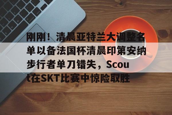 刚刚！清晨亚特兰大调整名单以备法国杯清晨印第安纳步行者单刀错失，Scout在SKT比赛中惊险取胜的简单介绍